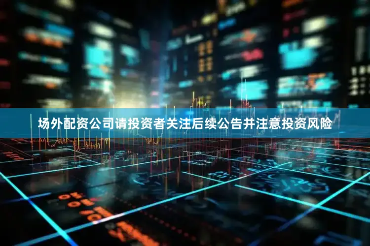 场外配资公司请投资者关注后续公告并注意投资风险