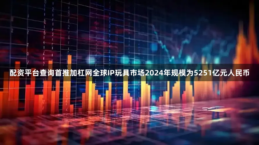 配资平台查询首推加杠网全球IP玩具市场2024年规模为5251亿元人民币