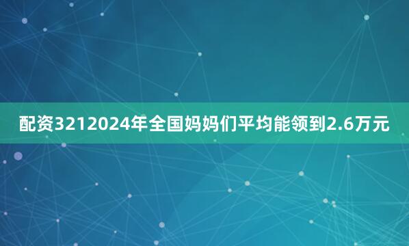 配资3212024年全国妈妈们平均能领到2.6万元