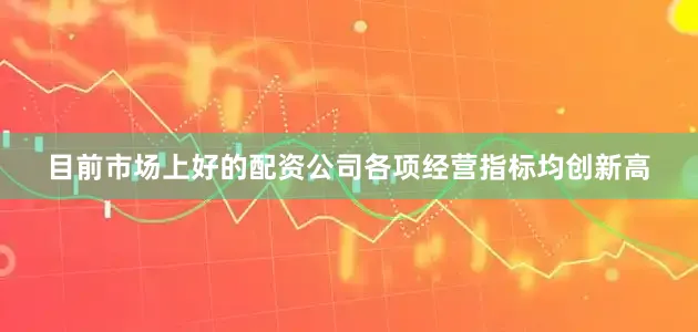 目前市场上好的配资公司各项经营指标均创新高